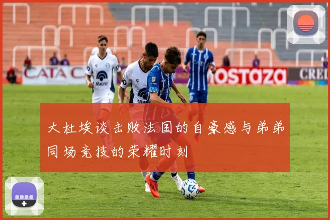 大杜埃谈击败法国的自豪感与弟弟同场竞技的荣耀时刻