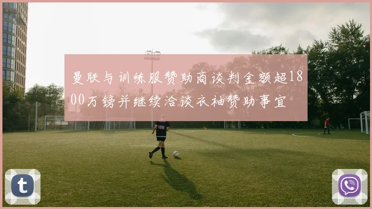 曼联与训练服赞助商谈判金额超1800万镑并继续洽谈衣袖赞助事宜