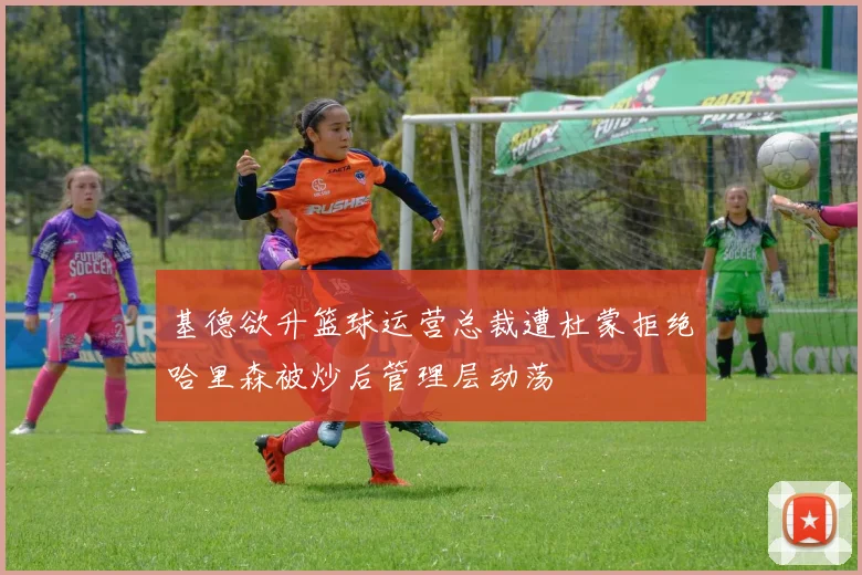 基德欲升篮球运营总裁遭杜蒙拒绝哈里森被炒后管理层动荡