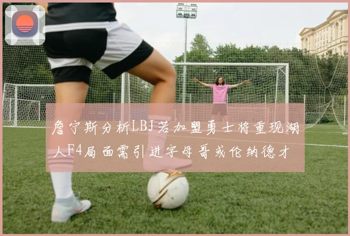 詹宁斯分析LBJ若加盟勇士将重现湖人F4局面需引进字母哥或伦纳德才能成功