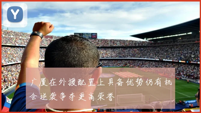 广厦在外援配置上具备优势仍有机会逆袭争夺更高荣誉