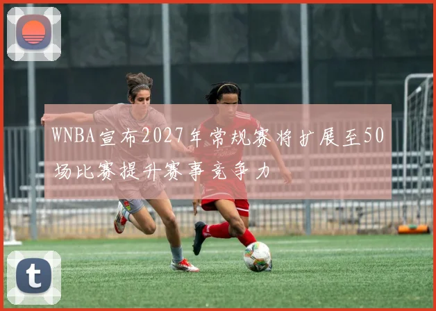 WNBA宣布2027年常规赛将扩展至50场比赛提升赛事竞争力
