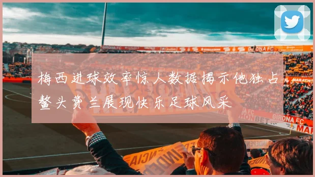 梅西进球效率惊人数据揭示他独占鳌头费兰展现快乐足球风采