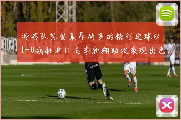海港队凭借莱昂纳多的精彩进球以1-0战胜津门虎李新翔助攻表现出色