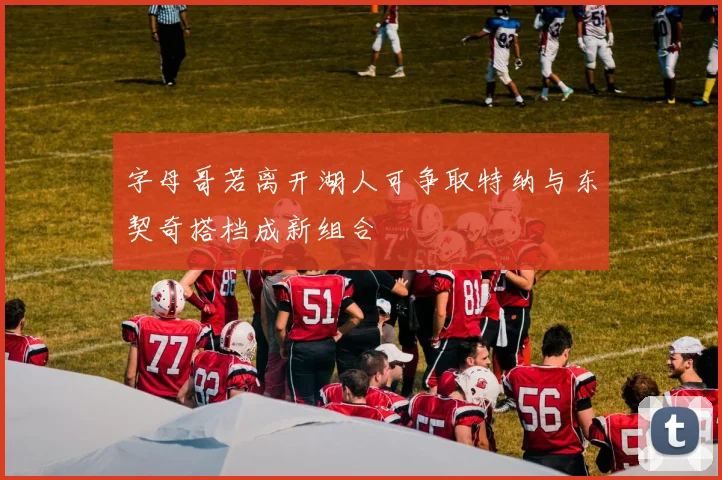 字母哥若离开湖人可争取特纳与东契奇搭档成新组合