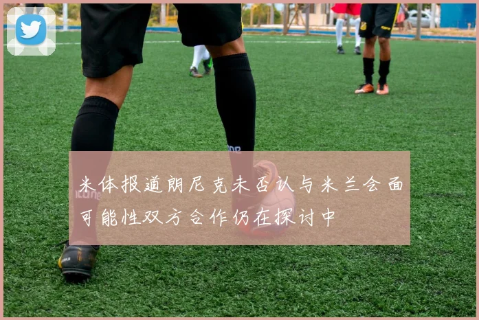 米体报道朗尼克未否认与米兰会面可能性双方合作仍在探讨中
