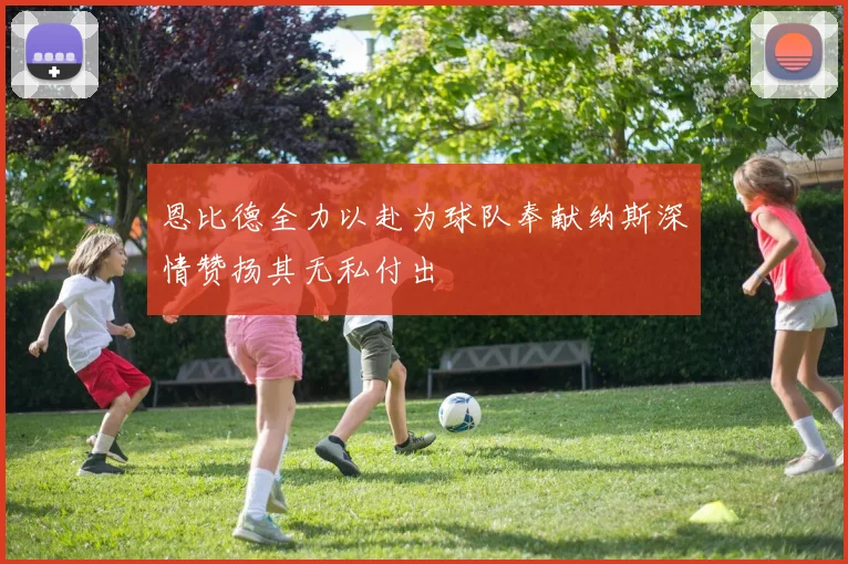 恩比德全力以赴为球队奉献纳斯深情赞扬其无私付出